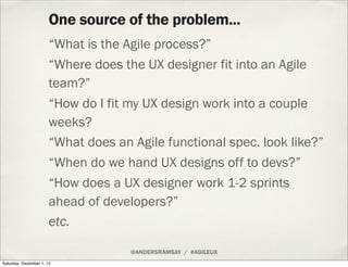 One source of the problem...
                      “What is the Agile process?”
                      “Where does the UX designer fit into an Agile
                      team?”
                      “How do I fit my UX design work into a couple
                      weeks?
                      “What does an Agile functional spec. look like?”
                      “When do we hand UX designs off to devs?”
                      “How does a UX designer work 1-2 sprints
                      ahead of developers?”
                      etc.

                                    @ANDERSRAMSAY / #AGILEUX
Saturday, December 1, 12
 