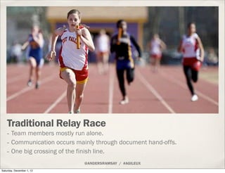 Traditional Relay Race
    - Team members mostly run alone.
    - Communication occurs mainly through document hand-offs.
    - One big crossing of the finish line.
                             @ANDERSRAMSAY / #AGILEUX
Saturday, December 1, 12
 