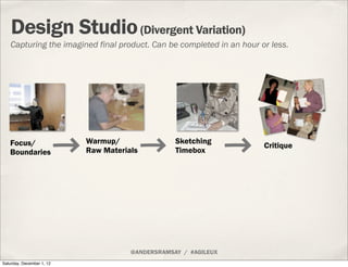 Design Studio (Divergent Variation)
    Capturing the imagined final product. Can be completed in an hour or less.




   Focus/                  Warmup/                Sketching
                                                                       Critique
   Boundaries              Raw Materials          Timebox




                                      @ANDERSRAMSAY / #AGILEUX
Saturday, December 1, 12
 