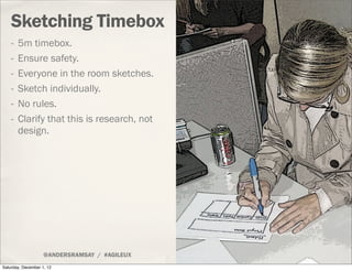 Sketching Timebox
    -   5m timebox.
    -   Ensure safety.
    -   Everyone in the room sketches.
    -   Sketch individually.
    -   No rules.
    -   Clarify that this is research, not
        design.




                    @ANDERSRAMSAY / #AGILEUX
Saturday, December 1, 12
 