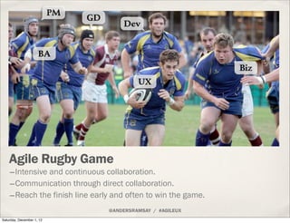 PM
                                GD
                                         Dev


                     BA
                                                                Biz
                                              UX




    Agile Rugby Game
    -Intensive and continuous collaboration.
    -Communication through direct collaboration.
    -Reach the finish line early and often to win the game.
                                     @ANDERSRAMSAY / #AGILEUX
Saturday, December 1, 12
 
