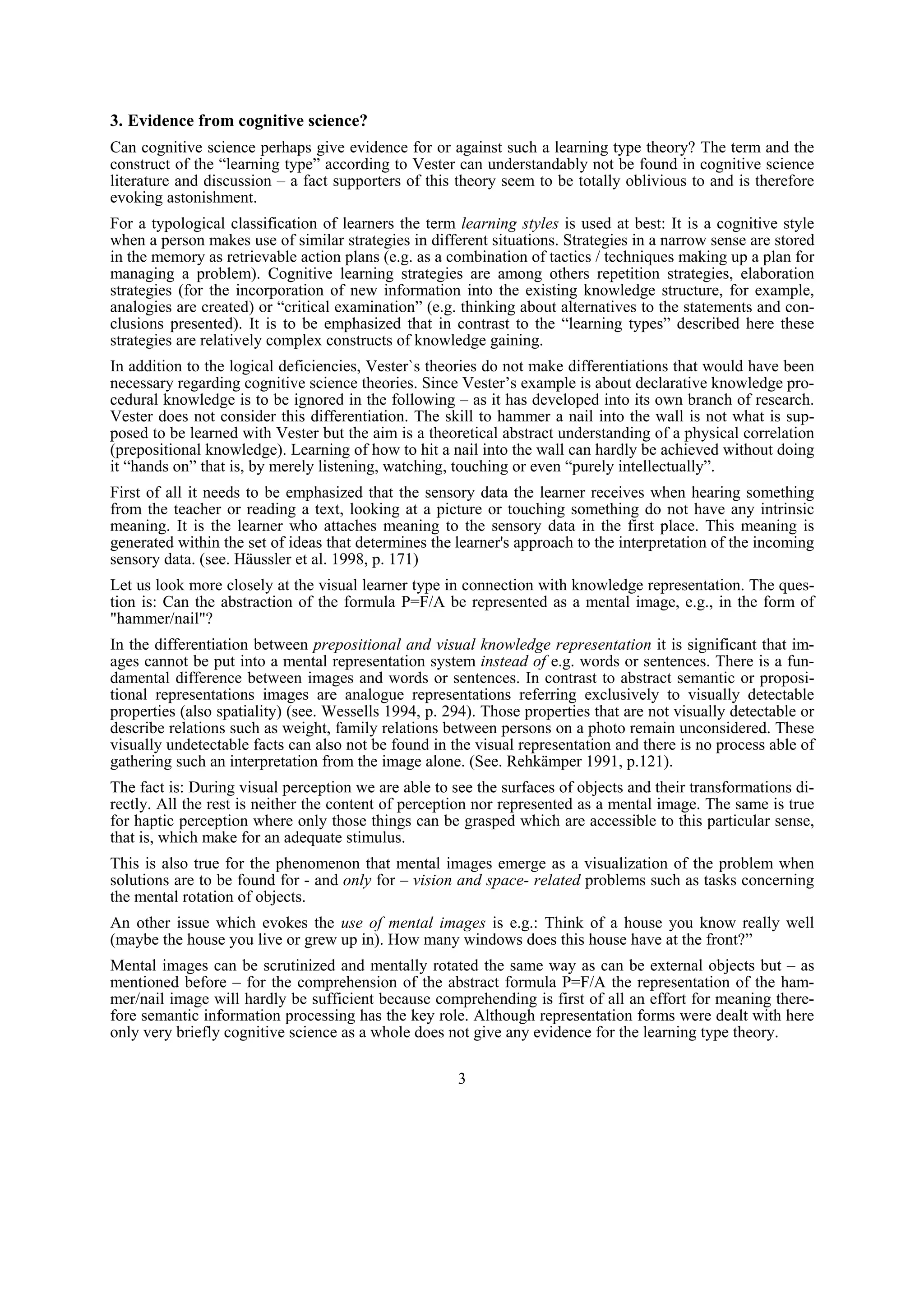 3. Evidence from cognitive science?
Can cognitive science perhaps give evidence for or against such a learning type theory? The term and the
construct of the “learning type” according to Vester can understandably not be found in cognitive science
literature and discussion – a fact supporters of this theory seem to be totally oblivious to and is therefore
evoking astonishment.
For a typological classification of learners the term learning styles is used at best: It is a cognitive style
when a person makes use of similar strategies in different situations. Strategies in a narrow sense are stored
in the memory as retrievable action plans (e.g. as a combination of tactics / techniques making up a plan for
managing a problem). Cognitive learning strategies are among others repetition strategies, elaboration
strategies (for the incorporation of new information into the existing knowledge structure, for example,
analogies are created) or “critical examination” (e.g. thinking about alternatives to the statements and con-
clusions presented). It is to be emphasized that in contrast to the “learning types” described here these
strategies are relatively complex constructs of knowledge gaining.
In addition to the logical deficiencies, Vester`s theories do not make differentiations that would have been
necessary regarding cognitive science theories. Since Vester’s example is about declarative knowledge pro-
cedural knowledge is to be ignored in the following – as it has developed into its own branch of research.
Vester does not consider this differentiation. The skill to hammer a nail into the wall is not what is sup-
posed to be learned with Vester but the aim is a theoretical abstract understanding of a physical correlation
(prepositional knowledge). Learning of how to hit a nail into the wall can hardly be achieved without doing
it “hands on” that is, by merely listening, watching, touching or even “purely intellectually”.
First of all it needs to be emphasized that the sensory data the learner receives when hearing something
from the teacher or reading a text, looking at a picture or touching something do not have any intrinsic
meaning. It is the learner who attaches meaning to the sensory data in the first place. This meaning is
generated within the set of ideas that determines the learner's approach to the interpretation of the incoming
sensory data. (see. Häussler et al. 1998, p. 171)
Let us look more closely at the visual learner type in connection with knowledge representation. The ques-
tion is: Can the abstraction of the formula P=F/A be represented as a mental image, e.g., in the form of
"hammer/nail"?
In the differentiation between prepositional and visual knowledge representation it is significant that im-
ages cannot be put into a mental representation system instead of e.g. words or sentences. There is a fun-
damental difference between images and words or sentences. In contrast to abstract semantic or proposi-
tional representations images are analogue representations referring exclusively to visually detectable
properties (also spatiality) (see. Wessells 1994, p. 294). Those properties that are not visually detectable or
describe relations such as weight, family relations between persons on a photo remain unconsidered. These
visually undetectable facts can also not be found in the visual representation and there is no process able of
gathering such an interpretation from the image alone. (See. Rehkämper 1991, p.121).
The fact is: During visual perception we are able to see the surfaces of objects and their transformations di-
rectly. All the rest is neither the content of perception nor represented as a mental image. The same is true
for haptic perception where only those things can be grasped which are accessible to this particular sense,
that is, which make for an adequate stimulus.
This is also true for the phenomenon that mental images emerge as a visualization of the problem when
solutions are to be found for - and only for – vision and space- related problems such as tasks concerning
the mental rotation of objects.
An other issue which evokes the use of mental images is e.g.: Think of a house you know really well
(maybe the house you live or grew up in). How many windows does this house have at the front?”
Mental images can be scrutinized and mentally rotated the same way as can be external objects but – as
mentioned before – for the comprehension of the abstract formula P=F/A the representation of the ham-
mer/nail image will hardly be sufficient because comprehending is first of all an effort for meaning there-
fore semantic information processing has the key role. Although representation forms were dealt with here
only very briefly cognitive science as a whole does not give any evidence for the learning type theory.

                                                      3
 
