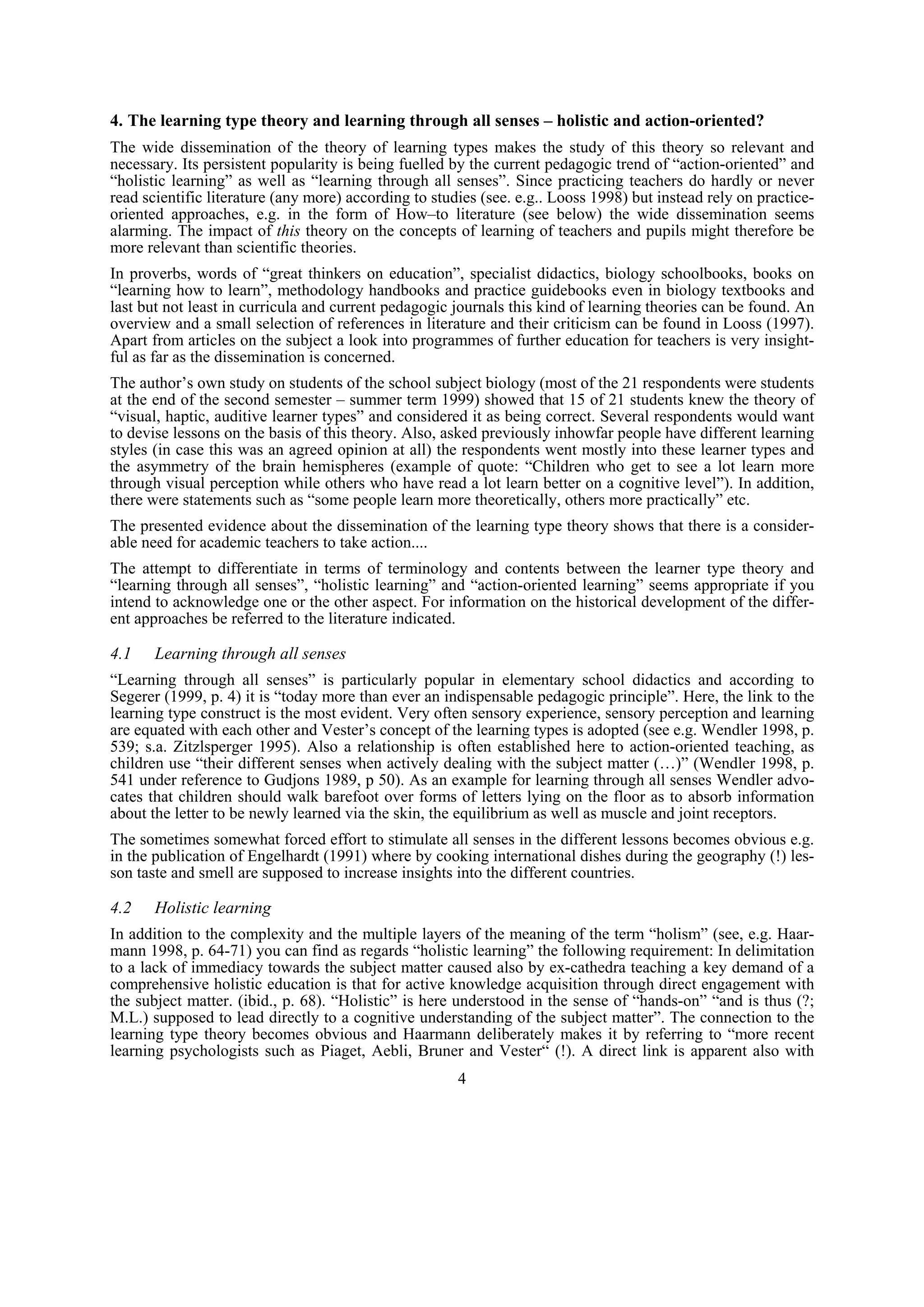 4. The learning type theory and learning through all senses – holistic and action-oriented?
The wide dissemination of the theory of learning types makes the study of this theory so relevant and
necessary. Its persistent popularity is being fuelled by the current pedagogic trend of “action-oriented” and
“holistic learning” as well as “learning through all senses”. Since practicing teachers do hardly or never
read scientific literature (any more) according to studies (see. e.g.. Looss 1998) but instead rely on practice-
oriented approaches, e.g. in the form of How–to literature (see below) the wide dissemination seems
alarming. The impact of this theory on the concepts of learning of teachers and pupils might therefore be
more relevant than scientific theories.
In proverbs, words of “great thinkers on education”, specialist didactics, biology schoolbooks, books on
“learning how to learn”, methodology handbooks and practice guidebooks even in biology textbooks and
last but not least in curricula and current pedagogic journals this kind of learning theories can be found. An
overview and a small selection of references in literature and their criticism can be found in Looss (1997).
Apart from articles on the subject a look into programmes of further education for teachers is very insight-
ful as far as the dissemination is concerned.
The author’s own study on students of the school subject biology (most of the 21 respondents were students
at the end of the second semester – summer term 1999) showed that 15 of 21 students knew the theory of
“visual, haptic, auditive learner types” and considered it as being correct. Several respondents would want
to devise lessons on the basis of this theory. Also, asked previously inhowfar people have different learning
styles (in case this was an agreed opinion at all) the respondents went mostly into these learner types and
the asymmetry of the brain hemispheres (example of quote: “Children who get to see a lot learn more
through visual perception while others who have read a lot learn better on a cognitive level”). In addition,
there were statements such as “some people learn more theoretically, others more practically” etc.
The presented evidence about the dissemination of the learning type theory shows that there is a consider-
able need for academic teachers to take action....
The attempt to differentiate in terms of terminology and contents between the learner type theory and
“learning through all senses”, “holistic learning” and “action-oriented learning” seems appropriate if you
intend to acknowledge one or the other aspect. For information on the historical development of the differ-
ent approaches be referred to the literature indicated.

4.1    Learning through all senses
“Learning through all senses” is particularly popular in elementary school didactics and according to
Segerer (1999, p. 4) it is “today more than ever an indispensable pedagogic principle”. Here, the link to the
learning type construct is the most evident. Very often sensory experience, sensory perception and learning
are equated with each other and Vester’s concept of the learning types is adopted (see e.g. Wendler 1998, p.
539; s.a. Zitzlsperger 1995). Also a relationship is often established here to action-oriented teaching, as
children use “their different senses when actively dealing with the subject matter (…)” (Wendler 1998, p.
541 under reference to Gudjons 1989, p 50). As an example for learning through all senses Wendler advo-
cates that children should walk barefoot over forms of letters lying on the floor as to absorb information
about the letter to be newly learned via the skin, the equilibrium as well as muscle and joint receptors.
The sometimes somewhat forced effort to stimulate all senses in the different lessons becomes obvious e.g.
in the publication of Engelhardt (1991) where by cooking international dishes during the geography (!) les-
son taste and smell are supposed to increase insights into the different countries.

4.2    Holistic learning
In addition to the complexity and the multiple layers of the meaning of the term “holism” (see, e.g. Haar-
mann 1998, p. 64-71) you can find as regards “holistic learning” the following requirement: In delimitation
to a lack of immediacy towards the subject matter caused also by ex-cathedra teaching a key demand of a
comprehensive holistic education is that for active knowledge acquisition through direct engagement with
the subject matter. (ibid., p. 68). “Holistic” is here understood in the sense of “hands-on” “and is thus (?;
M.L.) supposed to lead directly to a cognitive understanding of the subject matter”. The connection to the
learning type theory becomes obvious and Haarmann deliberately makes it by referring to “more recent
learning psychologists such as Piaget, Aebli, Bruner and Vester“ (!). A direct link is apparent also with
                                                       4
 