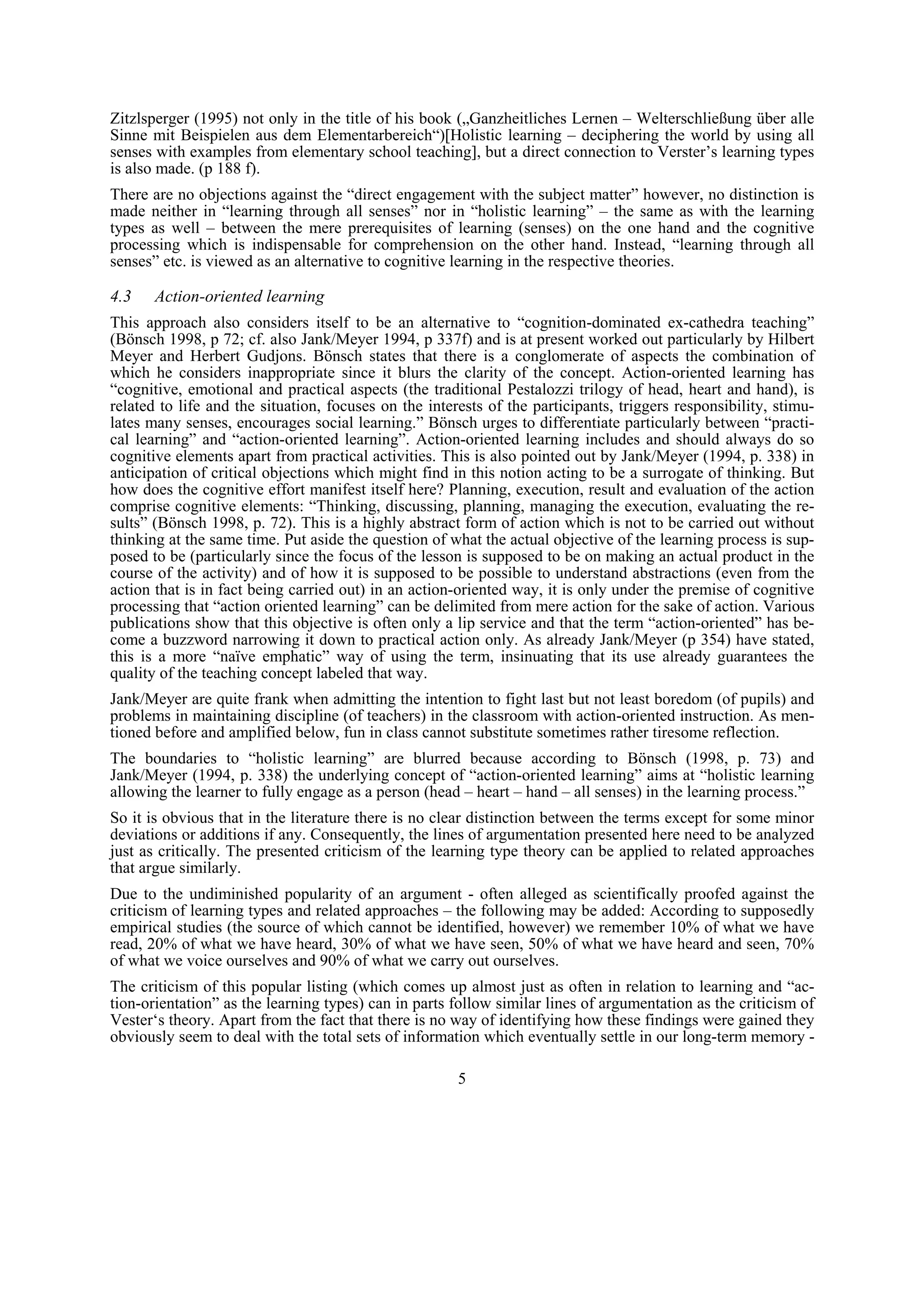 Zitzlsperger (1995) not only in the title of his book („Ganzheitliches Lernen – Welterschließung über alle
Sinne mit Beispielen aus dem Elementarbereich“)[Holistic learning – deciphering the world by using all
senses with examples from elementary school teaching], but a direct connection to Verster’s learning types
is also made. (p 188 f).
There are no objections against the “direct engagement with the subject matter” however, no distinction is
made neither in “learning through all senses” nor in “holistic learning” – the same as with the learning
types as well – between the mere prerequisites of learning (senses) on the one hand and the cognitive
processing which is indispensable for comprehension on the other hand. Instead, “learning through all
senses” etc. is viewed as an alternative to cognitive learning in the respective theories.

4.3    Action-oriented learning
This approach also considers itself to be an alternative to “cognition-dominated ex-cathedra teaching”
(Bönsch 1998, p 72; cf. also Jank/Meyer 1994, p 337f) and is at present worked out particularly by Hilbert
Meyer and Herbert Gudjons. Bönsch states that there is a conglomerate of aspects the combination of
which he considers inappropriate since it blurs the clarity of the concept. Action-oriented learning has
“cognitive, emotional and practical aspects (the traditional Pestalozzi trilogy of head, heart and hand), is
related to life and the situation, focuses on the interests of the participants, triggers responsibility, stimu-
lates many senses, encourages social learning.” Bönsch urges to differentiate particularly between “practi-
cal learning” and “action-oriented learning”. Action-oriented learning includes and should always do so
cognitive elements apart from practical activities. This is also pointed out by Jank/Meyer (1994, p. 338) in
anticipation of critical objections which might find in this notion acting to be a surrogate of thinking. But
how does the cognitive effort manifest itself here? Planning, execution, result and evaluation of the action
comprise cognitive elements: “Thinking, discussing, planning, managing the execution, evaluating the re-
sults” (Bönsch 1998, p. 72). This is a highly abstract form of action which is not to be carried out without
thinking at the same time. Put aside the question of what the actual objective of the learning process is sup-
posed to be (particularly since the focus of the lesson is supposed to be on making an actual product in the
course of the activity) and of how it is supposed to be possible to understand abstractions (even from the
action that is in fact being carried out) in an action-oriented way, it is only under the premise of cognitive
processing that “action oriented learning” can be delimited from mere action for the sake of action. Various
publications show that this objective is often only a lip service and that the term “action-oriented” has be-
come a buzzword narrowing it down to practical action only. As already Jank/Meyer (p 354) have stated,
this is a more “naïve emphatic” way of using the term, insinuating that its use already guarantees the
quality of the teaching concept labeled that way.
Jank/Meyer are quite frank when admitting the intention to fight last but not least boredom (of pupils) and
problems in maintaining discipline (of teachers) in the classroom with action-oriented instruction. As men-
tioned before and amplified below, fun in class cannot substitute sometimes rather tiresome reflection.
The boundaries to “holistic learning” are blurred because according to Bönsch (1998, p. 73) and
Jank/Meyer (1994, p. 338) the underlying concept of “action-oriented learning” aims at “holistic learning
allowing the learner to fully engage as a person (head – heart – hand – all senses) in the learning process.”
So it is obvious that in the literature there is no clear distinction between the terms except for some minor
deviations or additions if any. Consequently, the lines of argumentation presented here need to be analyzed
just as critically. The presented criticism of the learning type theory can be applied to related approaches
that argue similarly.
Due to the undiminished popularity of an argument - often alleged as scientifically proofed against the
criticism of learning types and related approaches – the following may be added: According to supposedly
empirical studies (the source of which cannot be identified, however) we remember 10% of what we have
read, 20% of what we have heard, 30% of what we have seen, 50% of what we have heard and seen, 70%
of what we voice ourselves and 90% of what we carry out ourselves.
The criticism of this popular listing (which comes up almost just as often in relation to learning and “ac-
tion-orientation” as the learning types) can in parts follow similar lines of argumentation as the criticism of
Vester‘s theory. Apart from the fact that there is no way of identifying how these findings were gained they
obviously seem to deal with the total sets of information which eventually settle in our long-term memory -

                                                       5
 