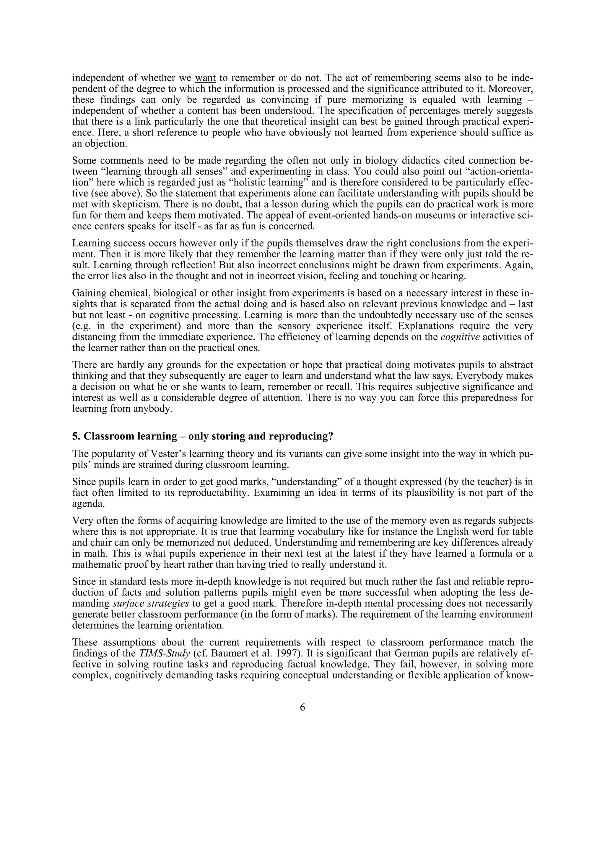independent of whether we want to remember or do not. The act of remembering seems also to be inde-
pendent of the degree to which the information is processed and the significance attributed to it. Moreover,
these findings can only be regarded as convincing if pure memorizing is equaled with learning –
independent of whether a content has been understood. The specification of percentages merely suggests
that there is a link particularly the one that theoretical insight can best be gained through practical experi-
ence. Here, a short reference to people who have obviously not learned from experience should suffice as
an objection.
Some comments need to be made regarding the often not only in biology didactics cited connection be-
tween “learning through all senses” and experimenting in class. You could also point out “action-orienta-
tion” here which is regarded just as “holistic learning” and is therefore considered to be particularly effec-
tive (see above). So the statement that experiments alone can facilitate understanding with pupils should be
met with skepticism. There is no doubt, that a lesson during which the pupils can do practical work is more
fun for them and keeps them motivated. The appeal of event-oriented hands-on museums or interactive sci-
ence centers speaks for itself - as far as fun is concerned.
Learning success occurs however only if the pupils themselves draw the right conclusions from the experi-
ment. Then it is more likely that they remember the learning matter than if they were only just told the re-
sult. Learning through reflection! But also incorrect conclusions might be drawn from experiments. Again,
the error lies also in the thought and not in incorrect vision, feeling and touching or hearing.
Gaining chemical, biological or other insight from experiments is based on a necessary interest in these in-
sights that is separated from the actual doing and is based also on relevant previous knowledge and – last
but not least - on cognitive processing. Learning is more than the undoubtedly necessary use of the senses
(e.g. in the experiment) and more than the sensory experience itself. Explanations require the very
distancing from the immediate experience. The efficiency of learning depends on the cognitive activities of
the learner rather than on the practical ones.
There are hardly any grounds for the expectation or hope that practical doing motivates pupils to abstract
thinking and that they subsequently are eager to learn and understand what the law says. Everybody makes
a decision on what he or she wants to learn, remember or recall. This requires subjective significance and
interest as well as a considerable degree of attention. There is no way you can force this preparedness for
learning from anybody.

5. Classroom learning – only storing and reproducing?
The popularity of Vester’s learning theory and its variants can give some insight into the way in which pu-
pils’ minds are strained during classroom learning.
Since pupils learn in order to get good marks, “understanding” of a thought expressed (by the teacher) is in
fact often limited to its reproductability. Examining an idea in terms of its plausibility is not part of the
agenda.
Very often the forms of acquiring knowledge are limited to the use of the memory even as regards subjects
where this is not appropriate. It is true that learning vocabulary like for instance the English word for table
and chair can only be memorized not deduced. Understanding and remembering are key differences already
in math. This is what pupils experience in their next test at the latest if they have learned a formula or a
mathematic proof by heart rather than having tried to really understand it.
Since in standard tests more in-depth knowledge is not required but much rather the fast and reliable repro-
duction of facts and solution patterns pupils might even be more successful when adopting the less de-
manding surface strategies to get a good mark. Therefore in-depth mental processing does not necessarily
generate better classroom performance (in the form of marks). The requirement of the learning environment
determines the learning orientation.
These assumptions about the current requirements with respect to classroom performance match the
findings of the TIMS-Study (cf. Baumert et al. 1997). It is significant that German pupils are relatively ef-
fective in solving routine tasks and reproducing factual knowledge. They fail, however, in solving more
complex, cognitively demanding tasks requiring conceptual understanding or flexible application of know-


                                                      6
 
