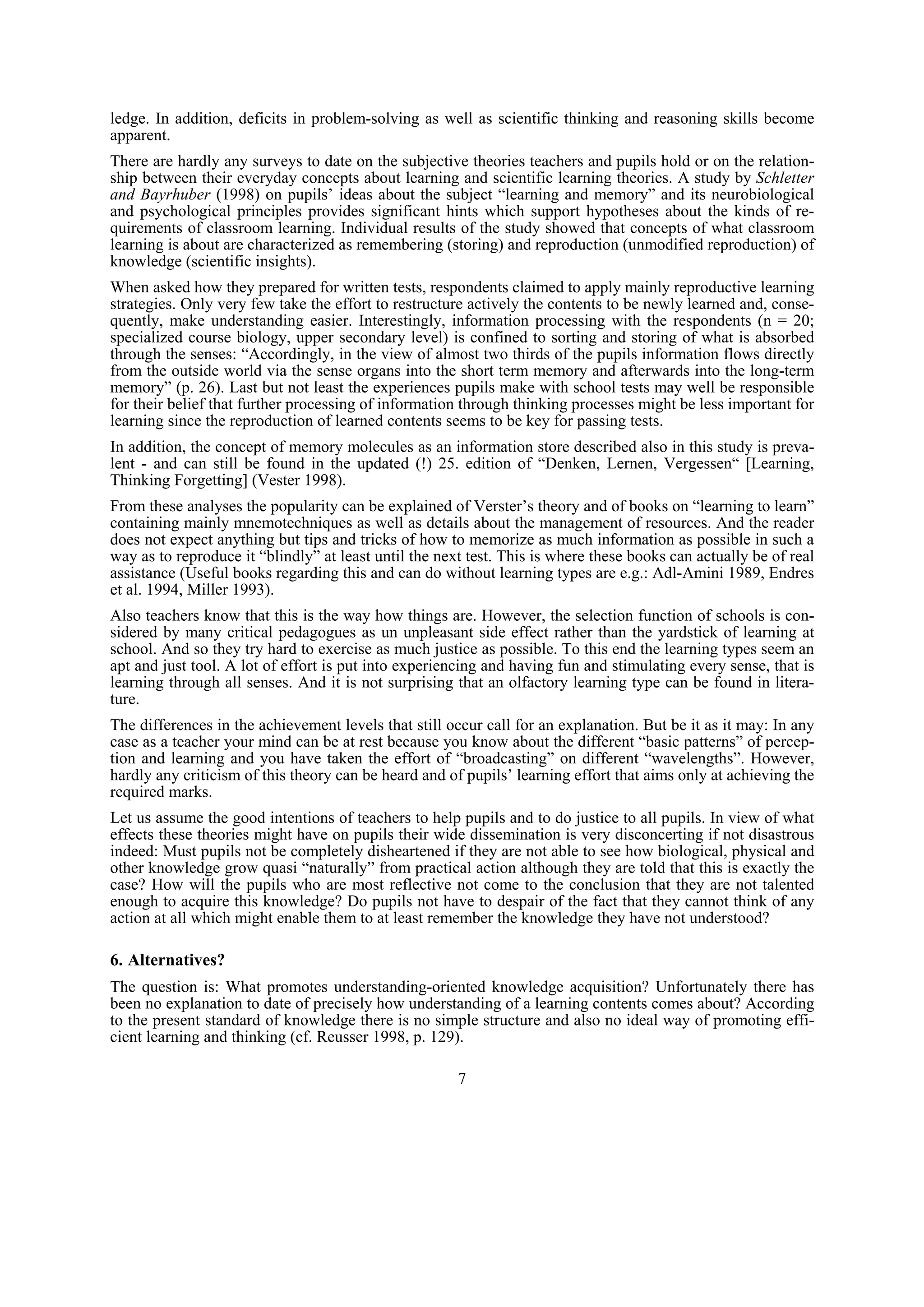 ledge. In addition, deficits in problem-solving as well as scientific thinking and reasoning skills become
apparent.
There are hardly any surveys to date on the subjective theories teachers and pupils hold or on the relation-
ship between their everyday concepts about learning and scientific learning theories. A study by Schletter
and Bayrhuber (1998) on pupils’ ideas about the subject “learning and memory” and its neurobiological
and psychological principles provides significant hints which support hypotheses about the kinds of re-
quirements of classroom learning. Individual results of the study showed that concepts of what classroom
learning is about are characterized as remembering (storing) and reproduction (unmodified reproduction) of
knowledge (scientific insights).
When asked how they prepared for written tests, respondents claimed to apply mainly reproductive learning
strategies. Only very few take the effort to restructure actively the contents to be newly learned and, conse-
quently, make understanding easier. Interestingly, information processing with the respondents (n = 20;
specialized course biology, upper secondary level) is confined to sorting and storing of what is absorbed
through the senses: “Accordingly, in the view of almost two thirds of the pupils information flows directly
from the outside world via the sense organs into the short term memory and afterwards into the long-term
memory” (p. 26). Last but not least the experiences pupils make with school tests may well be responsible
for their belief that further processing of information through thinking processes might be less important for
learning since the reproduction of learned contents seems to be key for passing tests.
In addition, the concept of memory molecules as an information store described also in this study is preva-
lent - and can still be found in the updated (!) 25. edition of “Denken, Lernen, Vergessen“ [Learning,
Thinking Forgetting] (Vester 1998).
From these analyses the popularity can be explained of Verster’s theory and of books on “learning to learn”
containing mainly mnemotechniques as well as details about the management of resources. And the reader
does not expect anything but tips and tricks of how to memorize as much information as possible in such a
way as to reproduce it “blindly” at least until the next test. This is where these books can actually be of real
assistance (Useful books regarding this and can do without learning types are e.g.: Adl-Amini 1989, Endres
et al. 1994, Miller 1993).
Also teachers know that this is the way how things are. However, the selection function of schools is con-
sidered by many critical pedagogues as un unpleasant side effect rather than the yardstick of learning at
school. And so they try hard to exercise as much justice as possible. To this end the learning types seem an
apt and just tool. A lot of effort is put into experiencing and having fun and stimulating every sense, that is
learning through all senses. And it is not surprising that an olfactory learning type can be found in litera-
ture.
The differences in the achievement levels that still occur call for an explanation. But be it as it may: In any
case as a teacher your mind can be at rest because you know about the different “basic patterns” of percep-
tion and learning and you have taken the effort of “broadcasting” on different “wavelengths”. However,
hardly any criticism of this theory can be heard and of pupils’ learning effort that aims only at achieving the
required marks.
Let us assume the good intentions of teachers to help pupils and to do justice to all pupils. In view of what
effects these theories might have on pupils their wide dissemination is very disconcerting if not disastrous
indeed: Must pupils not be completely disheartened if they are not able to see how biological, physical and
other knowledge grow quasi “naturally” from practical action although they are told that this is exactly the
case? How will the pupils who are most reflective not come to the conclusion that they are not talented
enough to acquire this knowledge? Do pupils not have to despair of the fact that they cannot think of any
action at all which might enable them to at least remember the knowledge they have not understood?

6. Alternatives?
The question is: What promotes understanding-oriented knowledge acquisition? Unfortunately there has
been no explanation to date of precisely how understanding of a learning contents comes about? According
to the present standard of knowledge there is no simple structure and also no ideal way of promoting effi-
cient learning and thinking (cf. Reusser 1998, p. 129).

                                                       7
 