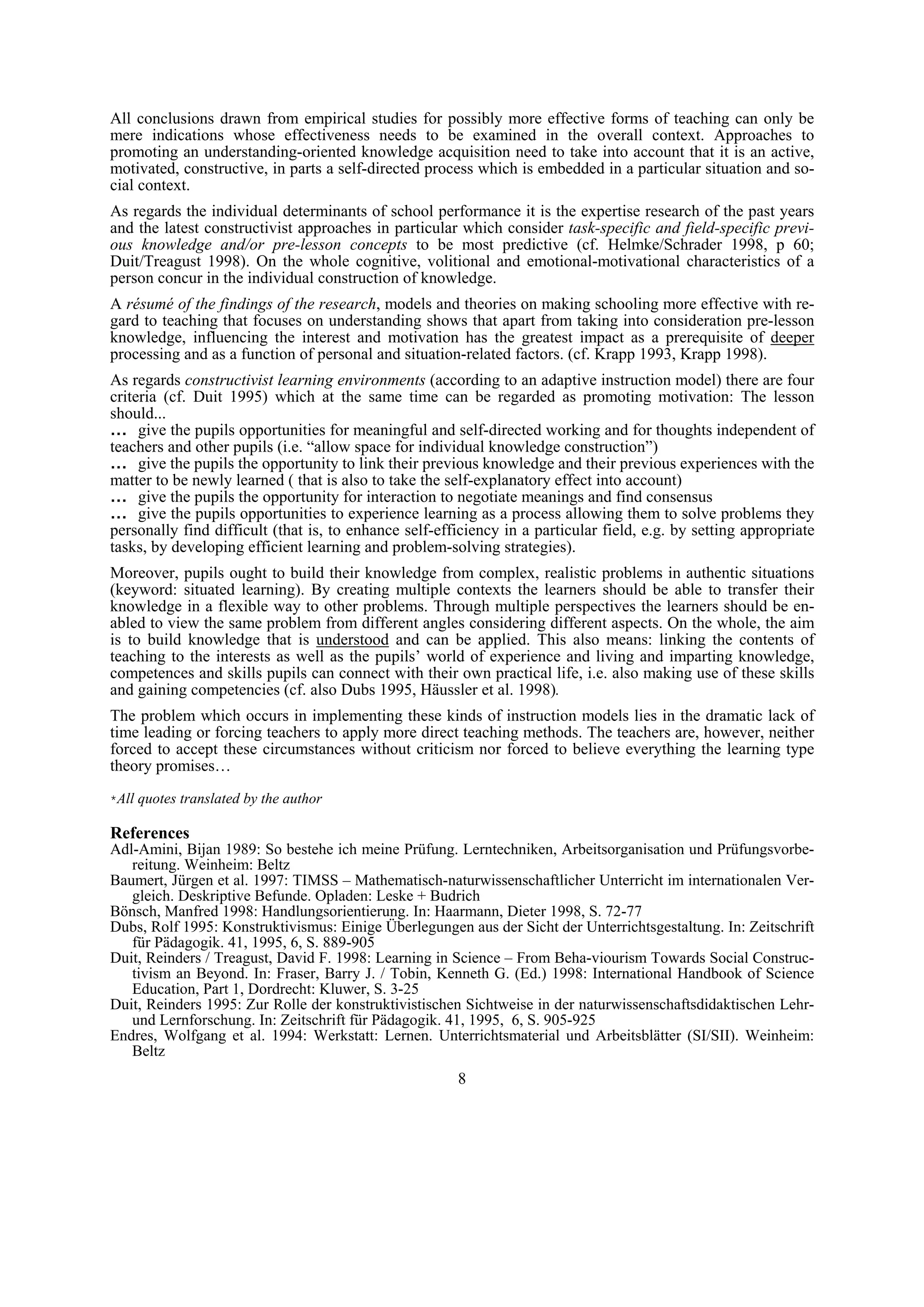 All conclusions drawn from empirical studies for possibly more effective forms of teaching can only be
mere indications whose effectiveness needs to be examined in the overall context. Approaches to
promoting an understanding-oriented knowledge acquisition need to take into account that it is an active,
motivated, constructive, in parts a self-directed process which is embedded in a particular situation and so-
cial context.
As regards the individual determinants of school performance it is the expertise research of the past years
and the latest constructivist approaches in particular which consider task-specific and field-specific previ-
ous knowledge and/or pre-lesson concepts to be most predictive (cf. Helmke/Schrader 1998, p 60;
Duit/Treagust 1998). On the whole cognitive, volitional and emotional-motivational characteristics of a
person concur in the individual construction of knowledge.
A résumé of the findings of the research, models and theories on making schooling more effective with re-
gard to teaching that focuses on understanding shows that apart from taking into consideration pre-lesson
knowledge, influencing the interest and motivation has the greatest impact as a prerequisite of deeper
processing and as a function of personal and situation-related factors. (cf. Krapp 1993, Krapp 1998).
As regards constructivist learning environments (according to an adaptive instruction model) there are four
criteria (cf. Duit 1995) which at the same time can be regarded as promoting motivation: The lesson
should...
… give the pupils opportunities for meaningful and self-directed working and for thoughts independent of
teachers and other pupils (i.e. “allow space for individual knowledge construction”)
… give the pupils the opportunity to link their previous knowledge and their previous experiences with the
matter to be newly learned ( that is also to take the self-explanatory effect into account)
… give the pupils the opportunity for interaction to negotiate meanings and find consensus
… give the pupils opportunities to experience learning as a process allowing them to solve problems they
personally find difficult (that is, to enhance self-efficiency in a particular field, e.g. by setting appropriate
tasks, by developing efficient learning and problem-solving strategies).
Moreover, pupils ought to build their knowledge from complex, realistic problems in authentic situations
(keyword: situated learning). By creating multiple contexts the learners should be able to transfer their
knowledge in a flexible way to other problems. Through multiple perspectives the learners should be en-
abled to view the same problem from different angles considering different aspects. On the whole, the aim
is to build knowledge that is understood and can be applied. This also means: linking the contents of
teaching to the interests as well as the pupils’ world of experience and living and imparting knowledge,
competences and skills pupils can connect with their own practical life, i.e. also making use of these skills
and gaining competencies (cf. also Dubs 1995, Häussler et al. 1998).
The problem which occurs in implementing these kinds of instruction models lies in the dramatic lack of
time leading or forcing teachers to apply more direct teaching methods. The teachers are, however, neither
forced to accept these circumstances without criticism nor forced to believe everything the learning type
theory promises…
*All quotes translated by the author

References
Adl-Amini, Bijan 1989: So bestehe ich meine Prüfung. Lerntechniken, Arbeitsorganisation und Prüfungsvorbe-
   reitung. Weinheim: Beltz
Baumert, Jürgen et al. 1997: TIMSS – Mathematisch-naturwissenschaftlicher Unterricht im internationalen Ver-
   gleich. Deskriptive Befunde. Opladen: Leske + Budrich
Bönsch, Manfred 1998: Handlungsorientierung. In: Haarmann, Dieter 1998, S. 72-77
Dubs, Rolf 1995: Konstruktivismus: Einige Überlegungen aus der Sicht der Unterrichtsgestaltung. In: Zeitschrift
   für Pädagogik. 41, 1995, 6, S. 889-905
Duit, Reinders / Treagust, David F. 1998: Learning in Science – From Beha-viourism Towards Social Construc-
   tivism an Beyond. In: Fraser, Barry J. / Tobin, Kenneth G. (Ed.) 1998: International Handbook of Science
   Education, Part 1, Dordrecht: Kluwer, S. 3-25
Duit, Reinders 1995: Zur Rolle der konstruktivistischen Sichtweise in der naturwissenschaftsdidaktischen Lehr-
   und Lernforschung. In: Zeitschrift für Pädagogik. 41, 1995, 6, S. 905-925
Endres, Wolfgang et al. 1994: Werkstatt: Lernen. Unterrichtsmaterial und Arbeitsblätter (SI/SII). Weinheim:
   Beltz
                                                       8
 
