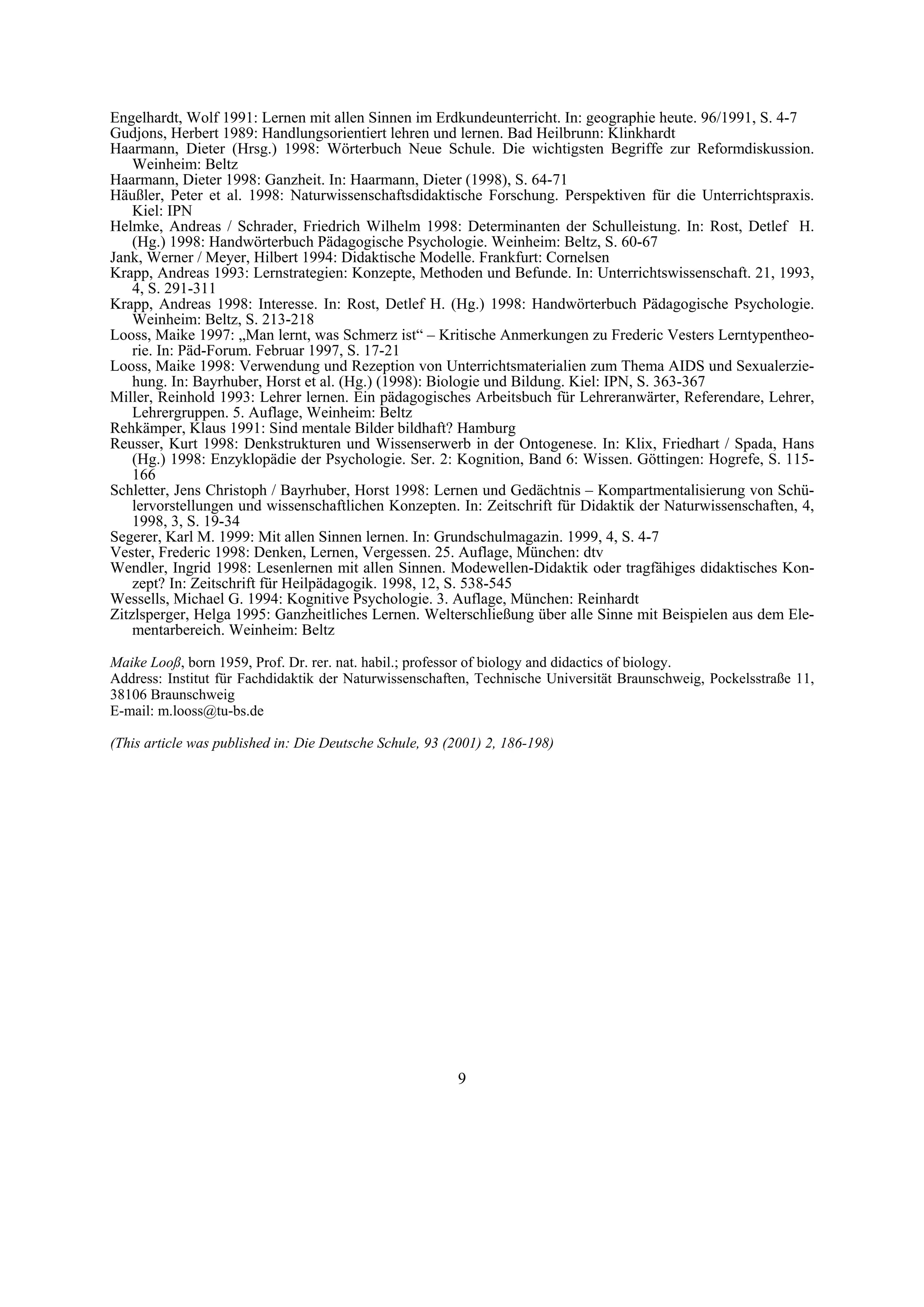 Engelhardt, Wolf 1991: Lernen mit allen Sinnen im Erdkundeunterricht. In: geographie heute. 96/1991, S. 4-7
Gudjons, Herbert 1989: Handlungsorientiert lehren und lernen. Bad Heilbrunn: Klinkhardt
Haarmann, Dieter (Hrsg.) 1998: Wörterbuch Neue Schule. Die wichtigsten Begriffe zur Reformdiskussion.
    Weinheim: Beltz
Haarmann, Dieter 1998: Ganzheit. In: Haarmann, Dieter (1998), S. 64-71
Häußler, Peter et al. 1998: Naturwissenschaftsdidaktische Forschung. Perspektiven für die Unterrichtspraxis.
    Kiel: IPN
Helmke, Andreas / Schrader, Friedrich Wilhelm 1998: Determinanten der Schulleistung. In: Rost, Detlef H.
    (Hg.) 1998: Handwörterbuch Pädagogische Psychologie. Weinheim: Beltz, S. 60-67
Jank, Werner / Meyer, Hilbert 1994: Didaktische Modelle. Frankfurt: Cornelsen
Krapp, Andreas 1993: Lernstrategien: Konzepte, Methoden und Befunde. In: Unterrichtswissenschaft. 21, 1993,
    4, S. 291-311
Krapp, Andreas 1998: Interesse. In: Rost, Detlef H. (Hg.) 1998: Handwörterbuch Pädagogische Psychologie.
    Weinheim: Beltz, S. 213-218
Looss, Maike 1997: „Man lernt, was Schmerz ist“ – Kritische Anmerkungen zu Frederic Vesters Lerntypentheo-
    rie. In: Päd-Forum. Februar 1997, S. 17-21
Looss, Maike 1998: Verwendung und Rezeption von Unterrichtsmaterialien zum Thema AIDS und Sexualerzie-
    hung. In: Bayrhuber, Horst et al. (Hg.) (1998): Biologie und Bildung. Kiel: IPN, S. 363-367
Miller, Reinhold 1993: Lehrer lernen. Ein pädagogisches Arbeitsbuch für Lehreranwärter, Referendare, Lehrer,
    Lehrergruppen. 5. Auflage, Weinheim: Beltz
Rehkämper, Klaus 1991: Sind mentale Bilder bildhaft? Hamburg
Reusser, Kurt 1998: Denkstrukturen und Wissenserwerb in der Ontogenese. In: Klix, Friedhart / Spada, Hans
    (Hg.) 1998: Enzyklopädie der Psychologie. Ser. 2: Kognition, Band 6: Wissen. Göttingen: Hogrefe, S. 115-
    166
Schletter, Jens Christoph / Bayrhuber, Horst 1998: Lernen und Gedächtnis – Kompartmentalisierung von Schü-
    lervorstellungen und wissenschaftlichen Konzepten. In: Zeitschrift für Didaktik der Naturwissenschaften, 4,
    1998, 3, S. 19-34
Segerer, Karl M. 1999: Mit allen Sinnen lernen. In: Grundschulmagazin. 1999, 4, S. 4-7
Vester, Frederic 1998: Denken, Lernen, Vergessen. 25. Auflage, München: dtv
Wendler, Ingrid 1998: Lesenlernen mit allen Sinnen. Modewellen-Didaktik oder tragfähiges didaktisches Kon-
    zept? In: Zeitschrift für Heilpädagogik. 1998, 12, S. 538-545
Wessells, Michael G. 1994: Kognitive Psychologie. 3. Auflage, München: Reinhardt
Zitzlsperger, Helga 1995: Ganzheitliches Lernen. Welterschließung über alle Sinne mit Beispielen aus dem Ele-
    mentarbereich. Weinheim: Beltz

Maike Looß, born 1959, Prof. Dr. rer. nat. habil.; professor of biology and didactics of biology.
Address: Institut für Fachdidaktik der Naturwissenschaften, Technische Universität Braunschweig, Pockelsstraße 11,
38106 Braunschweig
E-mail: m.looss@tu-bs.de

(This article was published in: Die Deutsche Schule, 93 (2001) 2, 186-198)




                                                          9
 