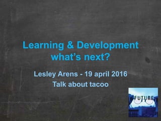Learning & Development
what’s next?
Lesley Arens - 19 april 2016
Talk about tacoo
 