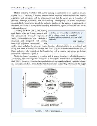 Wirth & Perkins - Learning to Learn 11
A lecture is a process by which the notes of
the professor become the notes of the
students without passing through the minds
of either
R.K. Rathbun
Modern cognitive psychology tells us that learning is a constructive, not receptive, process
(Glaser 1991). This theory of learning (constructivism) holds that understanding comes through
experiences and interaction with the environment, and that the learner uses a foundation of
previous knowledge to construct new understanding. Consequently, the learner has primary
responsibility for constructing knowledge and understanding, not the teacher. In a constructivist
classroom, the teacher is no longer the “authority” but instead is a guide or facilitator who assists
students in learning.
According to Kolb (1984), the learning
cycle begins when the learner interacts with
the environment (concrete experience).
Sensory information from this experience is
integrated and compared with existing
knowledge (reflective observation). New
models, ideas, and plans for action are created from this information (abstract hypotheses), and
finally new action is taken (active testing). The Kolb cycle is consistent with the earlier work of
Piaget and others who pointed out that learning has both a concrete (active) and an abstract
(intellectual) dimension (Figure 2).
Within the brain, knowledge is organized and structured in networks of related concepts.
Accordingly, new knowledge must connect to, or build upon a framework of existing knowledge
(Zull 2002). Put simply, learning involves building mental models (schema) consisting of new
and existing information. The richer the links between new and existing information, the deeper
Figure 2. Kolb’s learning cycle.
 