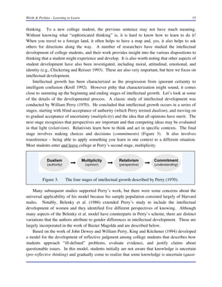 Wirth & Perkins - Learning to Learn 15
thinking. To a new college student, the previous sentence may not have much meaning.
Without knowing what “sophisticated thinking” is, it is hard to know how to learn to do it!
When you travel to a foreign land, it often helps to have a map and, yes, it also helps to ask
others for directions along the way. A number of researchers have studied the intellectual
development of college students, and their work provides insight into the various dispositions to
thinking that a student might experience and develop. It is also worth noting that other aspects of
student development have also been investigated, including moral, attitudinal, emotional, and
identity (e.g., Chickering and Reisser 1993). These are also very important, but here we focus on
intellectual development.
Intellectual growth has been characterized as the progression from ignorant certainty to
intelligent confusion (Kroll 1992). However pithy that characterization might sound, it comes
close to summing up the beginning and ending stages of intellectual growth. Let’s look at some
of the details of the developmental process. A classic study of intellectual development was
conducted by William Perry (1970). He concluded that intellectual growth occurs in a series of
stages, starting with blind acceptance of authority (which Perry termed dualism), and moving on
to gradual acceptance of uncertainty (multiplicity) and the idea that all opinions have merit. The
next stage recognizes that perspectives are important and that competing ideas may be evaluated
in that light (relativism). Relativists learn how to think and act in specific contexts. The final
stage involves making choices and decisions (commitments) (Figure 3). It also involves
transference – being able to apply something you learn in one context to a different situation.
Most students enter and leave college at Perry’s second stage, multiplicity.
Many subsequent studies supported Perry’s work, but there were some concerns about the
universal applicability of his model because his sample population consisted largely of Harvard
males. Notably, Belenky et al. (1986) extended Perry’s study to include the intellectual
development of women and they identified five different perspectives of knowing. Although
many aspects of the Belenky et al. model have counterparts in Perry’s scheme, there are distinct
variations that the authors attribute to gender differences in intellectual development. These are
largely incorporated in the work of Baxter Magolda and are described below.
Based on the work of John Dewey and William Perry, King and Kitchener (1994) developed
a model for the development of reflective judgment among college students that describes how
students approach “ill-defined” problems, evaluate evidence, and justify claims about
questionable issues. In this model, students initially are not aware that knowledge is uncertain
(pre-reflective thinking) and gradually come to realize that some knowledge is uncertain (quasi-
Figure 3. The four stages of intellectual growth described by Perry (1970).
 