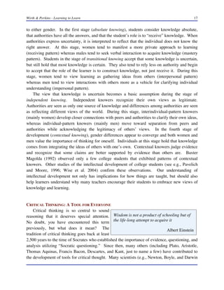 Wirth & Perkins - Learning to Learn 17
Wisdom is not a product of schooling but of
the life-long attempt to acquire it
Albert Einstein
to either gender. In the first stage (absolute knowing), students consider knowledge absolute,
that authorities have all the answers, and that the student’s role is to “receive” knowledge. When
authorities express uncertainty, it is interpreted to reflect that the individual does not know the
right answer. At this stage, women tend to manifest a more private approach to learning
(receiving pattern) whereas males tend to seek verbal interaction to acquire knowledge (mastery
pattern). Students in the stage of transitional knowing accept that some knowledge is uncertain,
but still hold that most knowledge is certain. They also tend to rely less on authority and begin
to accept that the role of the learner is to construct knowledge, not just receive it. During this
stage, women tend to view learning as gathering ideas from others (interpersonal pattern)
whereas men tend to view interactions with others more as a vehicle for clarifying individual
understanding (impersonal pattern).
The view that knowledge is uncertain becomes a basic assumption during the stage of
independent knowing. Independent knowers recognize their own views as legitimate.
Authorities are seen as only one source of knowledge and differences among authorities are seen
as reflecting different views of the world. During this stage, interindividual-pattern knowers
(mainly women) develop closer connections with peers and authorities to clarify their own ideas,
whereas individual-pattern knowers (mainly men) move toward separation from peers and
authorities while acknowledging the legitimacy of others’ views. In the fourth stage of
development (contextual knowing), gender differences appear to converge and both women and
men value the importance of thinking for oneself. Individuals at this stage hold that knowledge
comes from integrating the ideas of others with one’s own. Contextual knowers judge evidence
and recognize that some claims are better supported by evidence than others are. Baxter
Magolda (1992) observed only a few college students that exhibited patterns of contextual
knowers. Other studies of the intellectual development of college students (see e.g., Pavelich
and Moore, 1996; Wise et al. 2004) confirm these observations. Our understanding of
intellectual development not only has implications for how things are taught, but should also
help learners understand why many teachers encourage their students to embrace new views of
knowledge and learning.
CRITICAL THINKING: A TOOL FOR EVERYONE
Critical thinking is so central to sound
reasoning that it deserves special attention.
No doubt, you have encountered this term
previously, but what does it mean? The
tradition of critical thinking goes back at least
2,500 years to the time of Socrates who established the importance of evidence, questioning, and
analysis utilizing “Socratic questioning.” Since then, many others (including Plato, Aristotle,
Thomas Aquinas, Francis Bacon, Descartes, and Kant, just to name a few) have contributed to
the development of tools for critical thought. Many scientists (e.g., Newton, Boyle, and Darwin
 