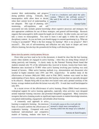 20 Wirth & Perkins - Learning to Learn
I went to a bookstore and asked the sales-
woman, “Where’s the self-help section?”
She said if she told me, it would defeat the
purpose
George Carlin
A rock pile ceases to be a rock pile the
moment a single man contemplates it,
bearing within him the image of a cathedral
Antoine de Saint Exupèry
monitor their understanding and progress
during problem solving. Critically, their
metacognitive skills allow them to decide
when their current level of understanding is
not adequate. This type of planning, self-
monitoring, self-regulation, and self
assessment not only includes general knowledge about cognitive processes and strategies, but
also appropriate conditions for use of those strategies, and general self-knowledge. Research
suggests that metacognitive skills cannot be taught out of context. In other words, one can’t just
take a course on metacognition. You need to learn it and apply it within the context of
disciplinary content. As you are learn, you should engage in constant questioning (e.g., What am
I trying to accomplish? What is the best strategy for learning? How is my progress? Did I
succeed?). This sort of self-monitoring and reflection not only leads to deeper and more
effective learning, but also lays the groundwork for being a self-directing learner.
EFFECTIVE LEARNING AND LEARNING STYLES
From what you have read so far in this document, it should be clear that the best learning
occurs when students are engaged in active learning – when they are doing things instead of
sitting passively and listening. A classic study by the National Training Board found that
students retained only 5% of the information they received in lecture, twenty-four hours later.
Retention rates increased to 75-90% when active learning involving peer teaching was used
instead of lectures. Other active learning methods (e.g., demonstration and discussion) also
resulted in higher retention rates (30% and 50%, respectively). In another study of the
effectiveness of lectures (McLeish 1968; cited in Fink 2003), students were tested on their
understanding of facts, theory, and application after hearing a lecture that was specially designed
to be effective. Despite being able to use their own lecture notes and a printed summary of the
lecture, average student recall after the lecture was only 42%. A week later recall had dropped to
only 20%.
In a recent review of the effectiveness of active learning, Prince (2004) found extensive,
widespread support for active learning approaches, especially when activities were designed
around important learning outcomes and promoted thoughtful engagement. Many instructors
recognize that active learning results in significant improvements in student knowledge retention,
conceptual understanding, engagement, and attitudes about learning.
A commonly used approach in active
learning is cooperative learning. An enormous
body of research confirms the effectiveness of
cooperative learning. Compared with more
traditional individualized and competitive
models of learning, students who learn in
 