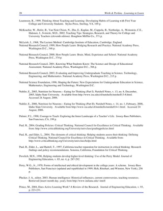 28 Wirth & Perkins - Learning to Learn
Leamnson, R., 1999, Thinking About Teaching and Learning: Developing Habits of Learning with First Year
College and University Students. Stylus Press, Sterling, VA, 169 p.
McKeachie, W., Hofer, B., Van Note Chism, N., Zhu, E., Kaplan, M., Coppola, B., Northedge, A., Weinstein, C.E.,
Halonen, J., Svinicki, M.D., 2002, Teaching Tips: Strategies, Research, and Theory for College and
University Teachers (eleventh edition). Houghton Mifflin Co., 371 p.
McLeish, J., 1968, The Lecture Method. Cambridge Institute of Education, Cambridge, England.
National Research Council, 1999, How People Learn: Bridging Research and Practice. National Academy Press,
Washington D.C., 346 p.
National Research Council, 2000, How People Learn: Brain, Mind, Experience and School. National Academy
Press, Washington D.C., 374 p.
National Research Council, 2001, Knowing What Students Know: The Science and Design of Educational
Assessment. National Academy Press, Washington D.C., 366 p.
National Research Council, 2003, Evaluating and Improving Undergraduate Teaching in Science, Technology,
Engineering, and Mathematics. National Academy Press, Washington D.C., 215 p.
National Science Foundation, 1996, Shaping the Future: New Expectations for Undergraduate Education in Science,
Mathematics, Engineering and Technology, Washington D.C.
Nuhfer, E., 2005, Nutrition for Neurons – Eating for Thinking (Part I). Nutshell Notes, v. 13, no. 8, December,
2005, Idaho State University. Available from http://www.isu.edu/ctl/nutshells/nutshell13-8.html.
Accessed 24 August, 2006.
Nuhfer, E., 2006, Nutrition for Neurons – Eating for Thinking (Part II). Nutshell Notes, v. 14, no. 1, February, 2006,
Idaho State University. Available from http://www.isu.edu/ctl/nutshells/nutshell14-1.html. Accessed 24
August, 2006.
Palmer, P.J., 1998, Courage to Teach: Exploring the Inner Landscape of a Teacher’s Life. Jossey-Bass Publishers,
San Francisco, CA, 199 p.
Paul, R., 2004, Grading Policies: Critical Thinking. National Council for Excellence in Critical Thinking. Available
from: http://www.criticalthinking.org/University/univclass/gradingpolicies.html
Paul, R., and Elder, L., 2004, The elements of critical thinking: Helping students assess their thinking: Defining
Critical Thinking. National Council for Excellence in Critical Thinking. Available from:
http://www.criticalthinking.org/University/univclass/helps.html
Paul, R., Elder, L., and Bartell, T., 1997, California teacher reparation for instruction in critical thinking: Research
findings and policy recommendations. Sonoma, California, Foundation for Critical Thinking.
Pavelich, M.N., 1996, Helping students develop higher-level thinking: Use of the Perry Model. Journal of
Engineering Education, v. 85, no. 4, p. 287-292.
Perry, W.G., Jr., 1970, Forms of intellectual and ethical development in the college years: A scheme. Jossey-Bass
Publishers, San Francisco (updated and republished in 1999; Holt, Rinehart, and Winston, New York), 256
p.
Plucker, J. A., editor, 2003, Human intelligence: Historical influences, current controversies, teaching resources.
Retrieved [insert month day, year], from http://www.indiana.edu/~intell
Prince, M., 2004, Does Active Learning Work? A Review of the Research. Journal of Engineering Education, v. 93,
p. 223-231.
 