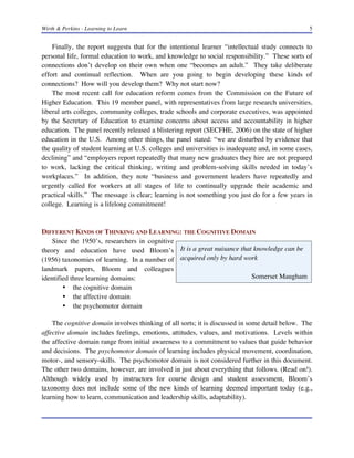 Wirth & Perkins - Learning to Learn 5
It is a great nuisance that knowledge can be
acquired only by hard work
Somerset Maugham
Finally, the report suggests that for the intentional learner “intellectual study connects to
personal life, formal education to work, and knowledge to social responsibility.” These sorts of
connections don’t develop on their own when one “becomes an adult.” They take deliberate
effort and continual reflection. When are you going to begin developing these kinds of
connections? How will you develop them? Why not start now?
The most recent call for education reform comes from the Commission on the Future of
Higher Education. This 19 member panel, with representatives from large research universities,
liberal arts colleges, community colleges, trade schools and corporate executives, was appointed
by the Secretary of Education to examine concerns about access and accountability in higher
education. The panel recently released a blistering report (SECFHE, 2006) on the state of higher
education in the U.S. Among other things, the panel stated: “we are disturbed by evidence that
the quality of student learning at U.S. colleges and universities is inadequate and, in some cases,
declining” and “employers report repeatedly that many new graduates they hire are not prepared
to work, lacking the critical thinking, writing and problem-solving skills needed in today’s
workplaces.” In addition, they note “business and government leaders have repeatedly and
urgently called for workers at all stages of life to continually upgrade their academic and
practical skills.” The message is clear; learning is not something you just do for a few years in
college. Learning is a lifelong commitment!
DIFFERENT KINDS OF THINKING AND LEARNING: THE COGNITIVE DOMAIN
Since the 1950’s, researchers in cognitive
theory and education have used Bloom’s
(1956) taxonomies of learning. In a number of
landmark papers, Bloom and colleagues
identified three learning domains:
• the cognitive domain
• the affective domain
• the psychomotor domain
The cognitive domain involves thinking of all sorts; it is discussed in some detail below. The
affective domain includes feelings, emotions, attitudes, values, and motivations. Levels within
the affective domain range from initial awareness to a commitment to values that guide behavior
and decisions. The psychomotor domain of learning includes physical movement, coordination,
motor-, and sensory-skills. The psychomotor domain is not considered further in this document.
The other two domains, however, are involved in just about everything that follows. (Read on!).
Although widely used by instructors for course design and student assessment, Bloom’s
taxonomy does not include some of the new kinds of learning deemed important today (e.g.,
learning how to learn, communication and leadership skills, adaptability).
 