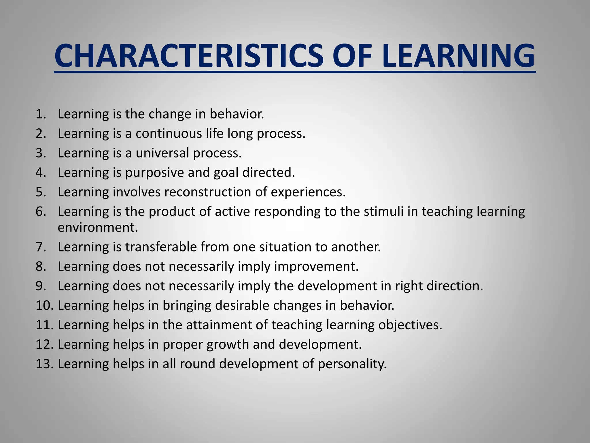 CHARACTERISTICS OF LEARNING
1. Learning is the change in behavior.
2. Learning is a continuous life long process.
3. Learning is a universal process.
4. Learning is purposive and goal directed.
5. Learning involves reconstruction of experiences.
6. Learning is the product of active responding to the stimuli in teaching learning
environment.
7. Learning is transferable from one situation to another.
8. Learning does not necessarily imply improvement.
9. Learning does not necessarily imply the development in right direction.
10. Learning helps in bringing desirable changes in behavior.
11. Learning helps in the attainment of teaching learning objectives.
12. Learning helps in proper growth and development.
13. Learning helps in all round development of personality.
 