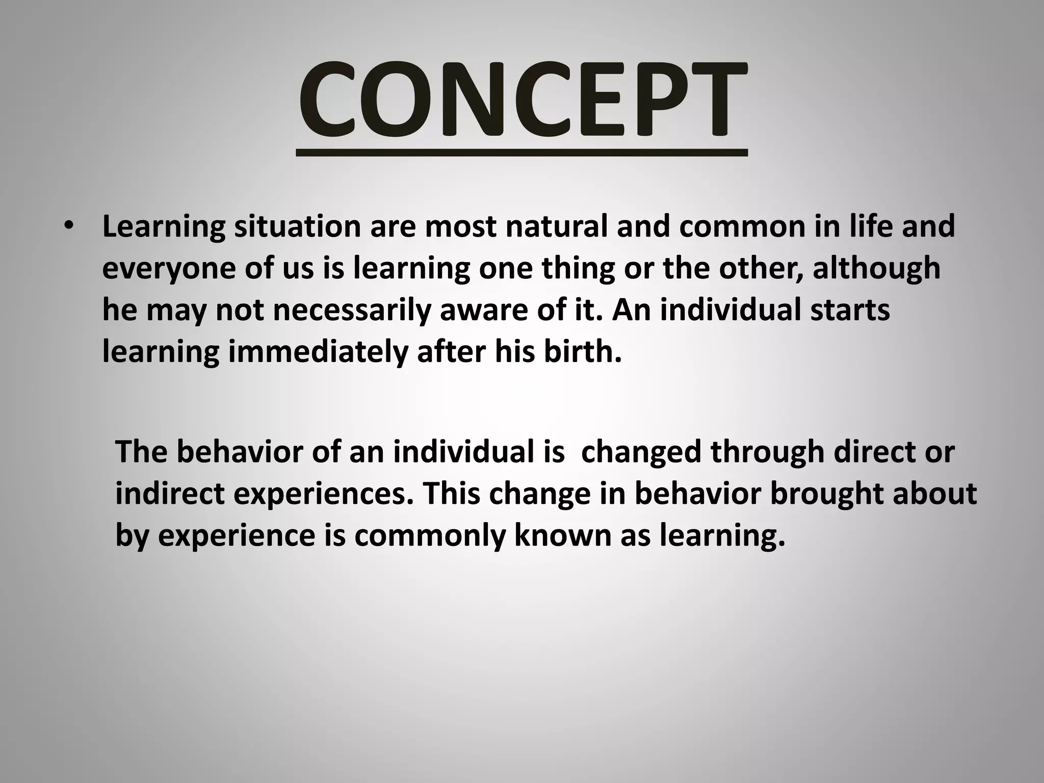 CONCEPT
• Learning situation are most natural and common in life and
everyone of us is learning one thing or the other, although
he may not necessarily aware of it. An individual starts
learning immediately after his birth.
The behavior of an individual is changed through direct or
indirect experiences. This change in behavior brought about
by experience is commonly known as learning.
 
