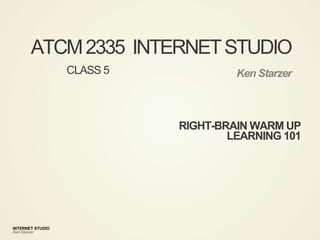 INTERNET STUDIO
Ken Starzer
ATCM2335 INTERNETSTUDIO
Ken Starzer
RIGHT-BRAIN WARM UP
LEARNING 101
CLASS 5
 