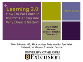 +
Learning 2.0                                             April 12, 2012
How Do We Learn in
the 21st Century and
Why Does it Matter?
                                     2012 Priester
                                       National
                                   Extension Health
                                      Conference



    Ellen Schuster, MS, RD, Associate State Nutrition Specialist,
              University of Missouri Extension Service
 
