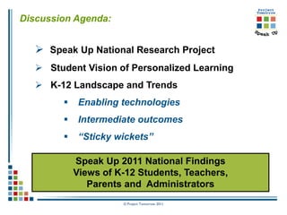 Discussion Agenda:


    Speak Up National Research Project
    Student Vision of Personalized Learning
    K-12 Landscape and Trends
            Enabling technologies
            Intermediate outcomes
            “Sticky wickets”

            Speak Up 2011 National Findings
            Views of K-12 Students, Teachers,
               Parents and Administrators
                      © Project Tomorrow 2011
 