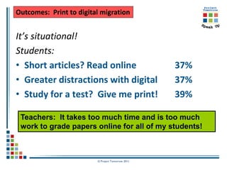 Outcomes: Print to digital migration


It’s situational!
Students:
• Short articles? Read online                      37%
• Greater distractions with digital                37%
• Study for a test? Give me print!                 39%

 Teachers: It takes too much time and is too much
 work to grade papers online for all of my students!



                         © Project Tomorrow 2011
 