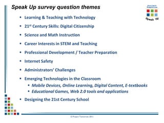 Speak Up survey question themes
   Learning & Teaching with Technology
   21st Century Skills: Digital Citizenship
   Science and Math Instruction
   Career Interests in STEM and Teaching
   Professional Development / Teacher Preparation
   Internet Safety
   Administrators’ Challenges
   Emerging Technologies in the Classroom
      Mobile Devices, Online Learning, Digital Content, E-textbooks
      Educational Games, Web 2.0 tools and applications
   Designing the 21st Century School


                              © Project Tomorrow 2011
 