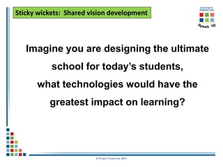 Sticky wickets: Shared vision development



   Imagine you are designing the ultimate
           school for today’s students,
      what technologies would have the
          greatest impact on learning?




                         © Project Tomorrow 2011
 