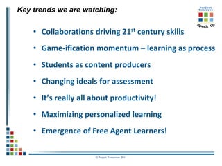 Key trends we are watching:

    • Collaborations driving 21st century skills
    • Game-ification momentum – learning as process
    • Students as content producers
    • Changing ideals for assessment
    • It’s really all about productivity!
    • Maximizing personalized learning
    • Emergence of Free Agent Learners!

                      © Project Tomorrow 2011
 
