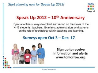 Start planning now for Speak Up 2012!



     Speak Up 2012 – 10th Anniversary
   Special online surveys to collect and report on the views of the
   K-12 students, teachers, librarians, administrators and parents
      on the role of technology within teaching and learning.

           Surveys open Oct 3 – Dec 17

                                                Sign up to receive
                                              information and alerts
                                                www.tomorrow.org


                           © Project Tomorrow 2011
 