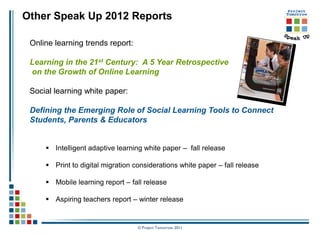 Other Speak Up 2012 Reports

 Online learning trends report:

 Learning in the 21st Century: A 5 Year Retrospective
 on the Growth of Online Learning

 Social learning white paper:

 Defining the Emerging Role of Social Learning Tools to Connect
 Students, Parents & Educators


      Intelligent adaptive learning white paper – fall release

      Print to digital migration considerations white paper – fall release

      Mobile learning report – fall release

      Aspiring teachers report – winter release


                                   © Project Tomorrow 2011
 