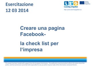 This project has been funded with support from the European Commission. This publication [communication] reflects the views only of the
author, and the Commission cannot be held responsible for any use which may be made of the information contained therein.
http:www.learning2gether.eu
Esercitazione
12 03 2014
Creare una pagina
Facebook-
la check list per
l‘impresa
 