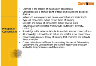 Principles of Connectivism Learning is the process of making new connections Connections are a primary point of focus and could be to people or devices Networked learning occurs at neural, conceptual and social levels Types of connections define certain types of learning Strength and nature of connections define how we learn Networks are differentiated from Groups (autonomy, diversity, control…) Knowledge is the network, is to be in a certain state of connectedness All knowledge is associative in nature and resides in our connections Connectivism is a new theory of learning that embraces and extends these principles Connectivism is very different from existing theories of Behaviorism, Cognitivism and Constructivism and is more readily and efectively applied to today’s learners and their needs 