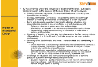 Impact on Instructional Design ID has evolved under the influence of traditional theories, but needs reinterpretation in the context of the new theory of connectivism Contextualization, sequence of content and interaction complexity are typical factors in design Ecology, learnscape (Jay Cross) – engendering connections through creation of learning architectures or landscapes is a new key factor Being able to create capacity in learners to adapt as situations and circumstances change is a new key factor in a fast changing world Patterning – learning is pattern recognition and adaptation Wayfinding – is a key skill in an overwhelming abundant information climate Sensemaking- making sense or arriving at a framework to make sense of patterns and knowledge Currency of learning is another key factor because of the fast moving nature of knowledge. It is not sufficient to just take a course, we need to learn continuously Learning is not deterministic and linear. There is  chaos  and  complexity  in learning Chaos theory tells us that learning is sensitive to initial conditions that can have a dramatic influence on the final outcome and that there is a degree of hidden order/structure within the chaos of learning Complexity theory suggests that multiple interacting elements that result in particular outcomes. Outcomes are not something we draw out on a piece of paper. There are too many variables in the learning experience itself. Challenge for educators and instructional designer is now to achieve particular outcomes through distributed approaches Educator metaphors – curator, master artist, weaver, network administrator etc Learning ecologies – web 2.0 tools, learning organization, learnscapes, social network analysis applied to learning 