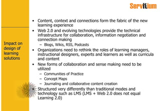 Impact on design of learning solutions Content, context and connections form the fabric of the new learning experience Web 2.0 and evolving technologies provide the technical infrastructure for collaboration, information negotiation and connection making Blogs, Wikis, RSS, Podcasts Organizations need to rethink the roles of learning managers, instructional designers, experts and learners as well as curricula and content New forms of collaboration and sense making need to be utilized Communities of Practice Concept Maps Journaling and collaborative content creation Structured very differently than traditional modes and technology such as LMS (LMS + Web 2.0 does not equal Learning 2.0) 