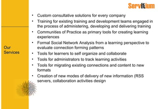 Our Services Custom consultative solutions for every company Training for existing training and development teams engaged in the process of administering, developing and delivering training Communities of Practice as primary tools for creating learning experiences Formal Social Network Analysis from a learning perspective to evaluate connection forming patterns Tools for learners to self organize and collaborate Tools for administrators to track learning activities Tools for migrating existing connections and content to new formats Creation of new modes of delivery of new information (RSS servers, collaboration activities design 