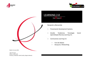 LEARNING 2.0
                                                                      TEN   DENCIAS

                                                           Recepción y Bienvenida

                                                           1.   Presentación Development Systems.

                                                           2.   Estudio     Tendencias     Tecnología   Social
                                                                (aprendizaje) DSurvey Learning 2.0.

                                                           3.   Conclusiones Learning 2.0.

                                                                  •     Foro de debate.
                                                                  •     Desayuno / Networking


Madrid 16 marzo 2010.

Lugar: AC Cuzco
Horario: 10:00-13:00
Ponente y moderador: Daniel Cordón y Miguel Valdivieso
 