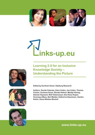 Against the background of the increasing penetration of social computing
and social networking into all aspects of modern life, the Links-up project
investigates whether and under what circumstances ‘Web 2.0’ technologies
can support lifelong learning for people who experience social exclusion or
who are ‘at risk’ of social exclusion.This report, which covers the initial phase
of the two-year project, draws together the evidence from research studies,
evaluations and case studies of initiatives to present the main features of
the ‘landscape’ of ‘Web 2.0 for inclusive learning’.
Links-up identifies ‘what works for whom under what circumstances’ and con-
sidershowtheoutcomesandimpactsof usingWeb2.0forinclusivelearningcan
be measured. Finally, on the basis of the ‘lessons learned’ and the pitfalls
experienced in developing and implementing Web 2.0-based support for
excluded groups, the Report provides practical recommendations for policy-
makers and practitioners in order to help make future programmes and
projects in this field more effective.
MOBILEGEMEINSCHAFTEN–ErfolgreicheBeispieleausdenBereichenSpielen,LernenundGesundheit
ISBN 978-3-902448-28-6
Links-up–Learning2.0foranInclusiveKnowledgesociety–UntderstandingthePircture
This project has been funded with support from the European Commission.This
publication reﬂects the views only of the author(s), and the Commission cannot be held
responsible for any use which may be made of the information contained therein.
Learning 2.0 for an Inclusive
Knowledge Society –
Understanding the Picture
Photos: Fotolia.com © Coka, Franz Pﬂuegl, Jason Sitt, Miroslav, Mosquidoo,Yvonne Bogdanski
Edited by Guntram Geser, Salzburg Research
Authors: Davide Calenda, Clare Cullen, Joe Cullen, Thomas
Fischer, Guntram Geser, Renate Hahner, Martijn Hartog,
Damian Hayward, Wolf Hilzensauer, Else Rose Kuiper,
Veronique Maes, Bert Mulder, Katharina Nasemann, Sandra
Schön, Diana Wieden-Bischof
www.links-up.eu
 
