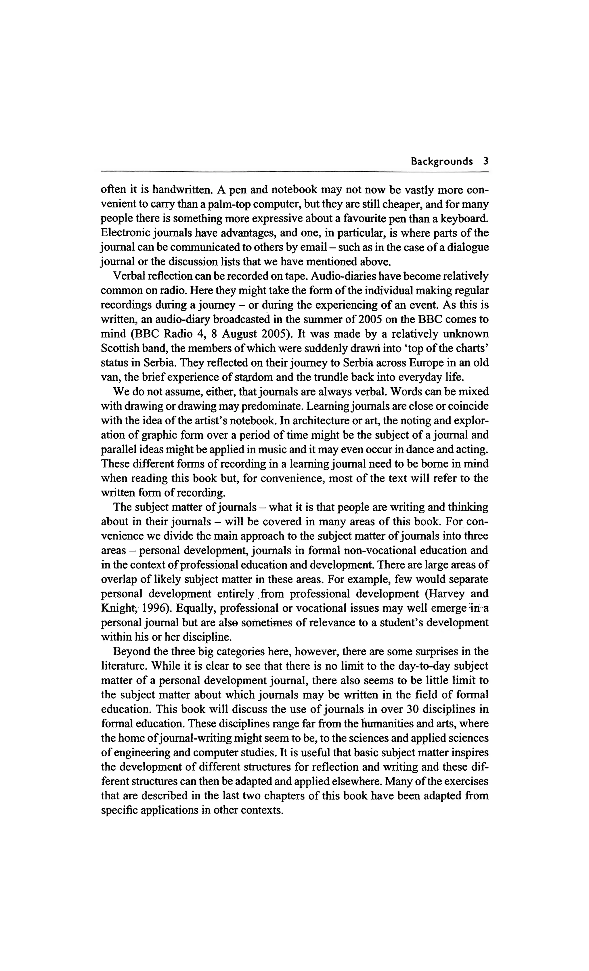Backgrounds     3

often it is handwritten. A pen and notebook may not now be vastly more con-
venient to cany than a palm-top computer, but they are still cheaper, and for many
people there is something more expressive about a favourite pen than a keyboard.
Electronic joumals have advantages, and one, in particular, is where parts of the
journal can be cornmunicated to others by email - such as in the case of a dialogue
j o m a l or the discussion lists that we have mentioned above.
    Verbal reflection can be recorded on tape. Audio-diaTies have become relatively
cornmon on radio. Here they might take the form of the individual making regular
recordings during a journey - or during the experiencing of an event. As this is
written, an audio-diary broadcasted in the summer of 2005 on the BBC comes to
mind (BBC Radio 4, 8 August 2005). It was made by a relatively unknown
 Scottish band, the members of which were suddenly drawn into 'top of the charts'
status in Serbia. They reflected on their journey to Serbia across Europe in an old
van, the brief experience of stardom and the trundle back into everyday life.
    We do not assume, either, that joumals are always verbal. Words can be mixed
with drawing or drawing may predominate. Leamingjournals are close or coincide
with the idea of the artist's notebook. In architecture or art, the noting and explor-
ation of graphic form over a period of time might be the subject of a j o m a l and
parallel ideas might be applied in music and it may even occur in dance and acting.
These different forms of recording in a leaming joumal need to be borne in mind
when reading this book but, for convenience, most of the text will refer to the
written form of recording.
    The subject matter of joumals - what it is that people are writing and thinking
 about in their joumals - will be covered in many areas of this book. For con-
venience we divide the main approach to the subject matter of joumals into three
 areas - personal development, journals in formal non-vocational education and
 in the context of professional education and development. There are large areas of
overlap of likely subject matter in these areas. For example, few would separate
personal development entirely fiom professional development (Harvey and
Knight; 1996). Equally, professional or vocational issues may well emerge in a
personal joumal but are alse sometimes of relevance to a student's development
within his or her discipline.
    Beyond the three big categories here, however, there are some surprises in the
 literature. While it is clear to see that there is no limit to the day-to-day subject
matter of a personal development joumal, there also seems to be little limit to
the subject matter about which journals may be written in the field of formal
 education. This book will discuss the use of joumals in over 30 disciplines in
 formal education. These disciplines range far fiom the humanities and arts, where
the home of joumal-writing might seem to be, to the sciences and applied sciences
 of engineering and computer studies. It is usefbl that basic subject matter inspires
the development of different structures for reflection and writing and these dif-
 ferent structures can then be adapted and applied elsewhere. Many of the exercises
that are described in the last two chapters of this book have been adapted fiom
 specific applications in other contexts.
 