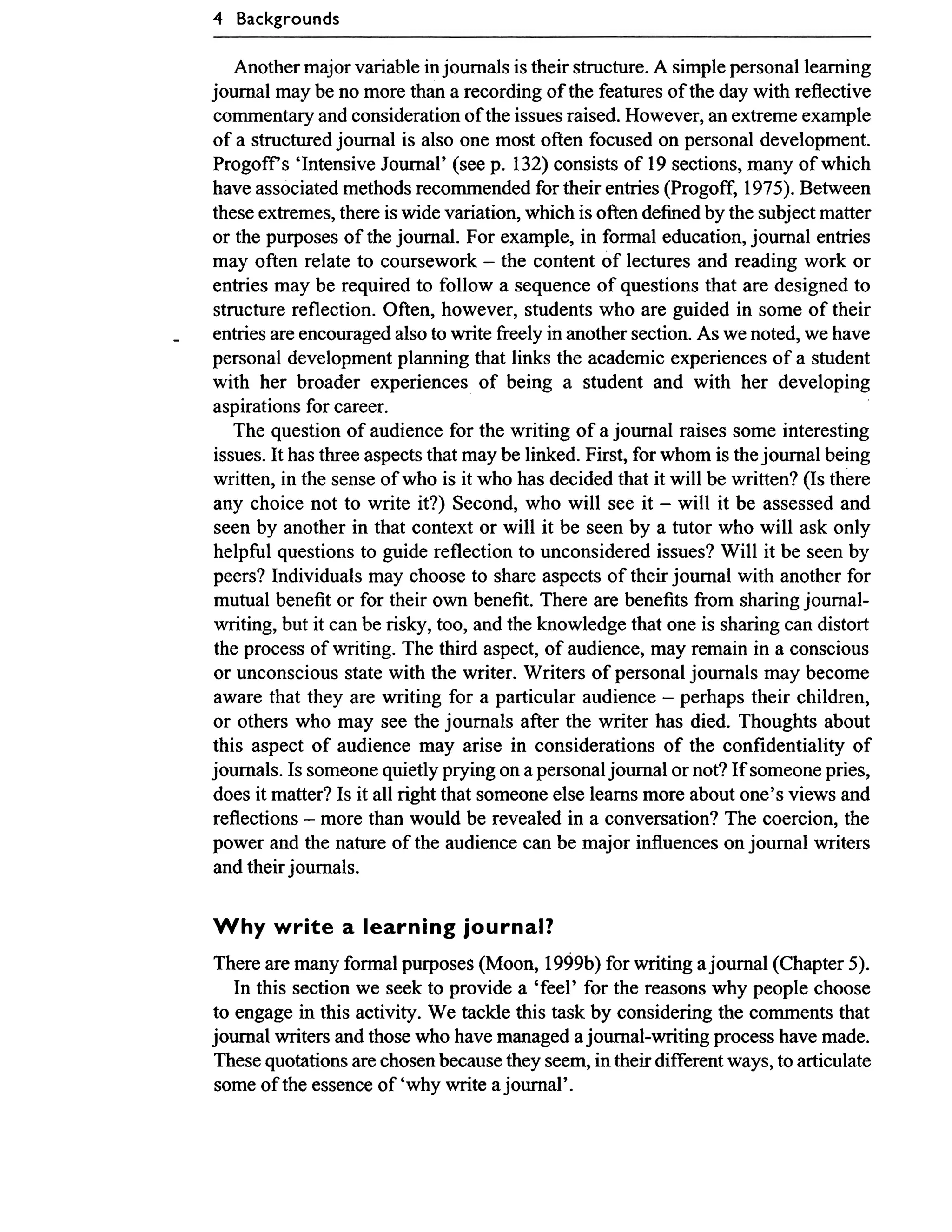 4 Backgrounds

       Another major variable in joumals is their stmcture. A simple personal leaming
    joumal rnay be no more than a recording of the features of the day with reflective
    commentary and consideration of the issues raised. However, an extreme example
    of a structured joumal is also one most often focused on personal development.
    Progoff S 'Intensive Joumal' (see p. 132) consists of 19 sections, many of which
    have associated methods recornrnended for their entries (Progoff, 1975). Between
    these extremes, there is wide variation, which is often defined by the subject matter
    or the purposes of the journal. For example, in formal education, journal entries
    rnay often relate to coursework - the content of lectures and reading work or
    entries rnay be required to follow a sequence of questions that are designed to
    structure reflection. Often, however, students who are guided in some of their
-   entries are encouraged also to write fi-eely in another section. As we noted, we have
    personal development planning that links the academic experiences of a student
    with her broader experiences of being a student and with her developing
    aspirations for career.
       The question of audience for the writing of a joumal raises some interesting
    issues. It has three aspects that rnay be linked. First, for whom is the joumal being
    written, in the sense of who is it who has decided that it will be written? (1s there
    any choice not to write it?) Second, who will see it - will it be assessed and
    seen by another in that context or will it be seen by a tutor who will ask only
    helpful questions to guide reflection to unconsidered issues? Will it be seen by
    peers? Individuals rnay choose to share aspects of their journal with another for
    mutual benefit or for their own benefit. There are benefits fi-om sharing journal-
    writing, but it can be risky, too, and the knowledge that one is sharing can distort
    the process of writing. The third aspect, of audience, rnay remain in a conscious
    or unconscious state with the writer. Writers of personal joumals rnay become
    aware that they are writing for a particular audience - perhaps their children,
    or others who may see the joumals after the writer has died. Thoughts about
    this aspect of audience rnay arise in considerations of the confidentiality of
    joumals. 1s someone quietly prying on a personal joumal or not? If someone pries,
    does it matter? 1s it al1 right that someone else leams more about one's views and
    reflections - more than would be revealed in a conversation? The coercion, the
    power and the nature of the audience can be major influences on joumal writers
    and their journals.

    W h y write a learning journal?
    There are many formal purposes (Moon, 1999b) for writing a joumal (Chapter 5).
       In this section we seek to provide a 'feel' for the reasons why people choose
    to engage in this activity. We tackle this task by considering the comments that
    joumal writers and those who have managed a joumal-writing process have made.
    These quotations are chosen because they seem, in their different ways, to articulate
     some of the essence of 'why write a joumal'.
 