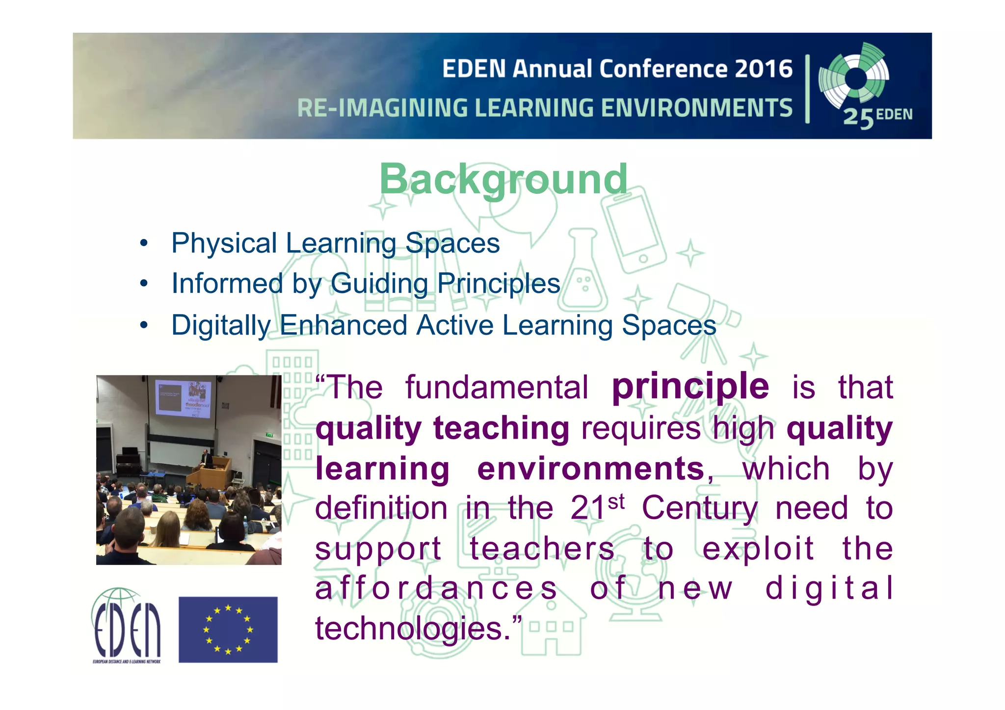 Background
• Physical Learning Spaces
• Informed by Guiding Principles
• Digitally Enhanced Active Learning Spaces
“The fundamental principle is that
quality teaching requires high quality
learning environments, which by
definition in the 21st Century need to
support teachers to exploit the
a f f o r d a n c e s o f n e w d i g i t a l
technologies.”