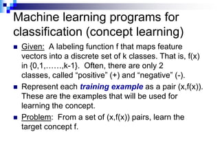 Machine learning programs for
classification (concept learning)
   Given: A labeling function f that maps feature
    vectors into a discrete set of k classes. That is, f(x)
    in {0,1,……,k-1}. Often, there are only 2
    classes, called “positive” (+) and “negative” (-).
   Represent each training example as a pair (x,f(x)).
    These are the examples that will be used for
    learning the concept.
   Problem: From a set of (x,f(x)) pairs, learn the
    target concept f.
 