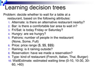 Learning decision trees
Problem: decide whether to wait for a table at a
  restaurant, based on the following attributes:
   1. Alternate: is there an alternative restaurant nearby?
   2. Bar: is there a comfortable bar area to wait in?
   3. Fri/Sat: is today Friday or Saturday?
   4. Hungry: are we hungry?
   5. Patrons: number of people in the restaurant
      (None, Some, Full)
   6. Price: price range ($, $$, $$$)
   7. Raining: is it raining outside?
   8. Reservation: have we made a reservation?
   9. Type: kind of restaurant (French, Italian, Thai, Burger)
   10. WaitEstimate: estimated waiting time (0-10, 10-30, 30-
      60, >60)
 