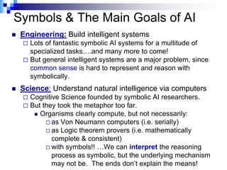 Symbols & The Main Goals of AI
   Engineering: Build intelligent systems
     Lots of fantastic symbolic AI systems for a multitude of
      specialized tasks….and many more to come!
     But general intelligent systems are a major problem, since
      common sense is hard to represent and reason with
      symbolically.
   Science: Understand natural intelligence via computers
       Cognitive Science founded by symbolic AI researchers.
       But they took the metaphor too far.
          Organisms clearly compute, but not necessarily:
              as Von Neumann computers (i.e. serially)
              as Logic theorem provers (i.e. mathematically
               complete & consistent)
              with symbols!! …We can interpret the reasoning
               process as symbolic, but the underlying mechanism
               may not be. The ends don‟t explain the means!
 