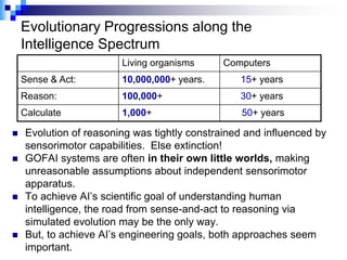 Evolutionary Progressions along the
    Intelligence Spectrum
                        Living organisms      Computers
    Sense & Act:        10,000,000+ years.       15+ years
    Reason:             100,000+                 30+ years
    Calculate           1,000+                    50+ years

   Evolution of reasoning was tightly constrained and influenced by
    sensorimotor capabilities. Else extinction!
   GOFAI systems are often in their own little worlds, making
    unreasonable assumptions about independent sensorimotor
    apparatus.
   To achieve AI‟s scientific goal of understanding human
    intelligence, the road from sense-and-act to reasoning via
    simulated evolution may be the only way.
   But, to achieve AI‟s engineering goals, both approaches seem
    important.
 