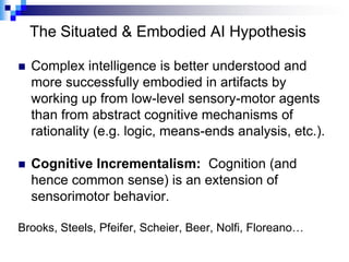 The Situated & Embodied AI Hypothesis

   Complex intelligence is better understood and
    more successfully embodied in artifacts by
    working up from low-level sensory-motor agents
    than from abstract cognitive mechanisms of
    rationality (e.g. logic, means-ends analysis, etc.).

   Cognitive Incrementalism: Cognition (and
    hence common sense) is an extension of
    sensorimotor behavior.

Brooks, Steels, Pfeifer, Scheier, Beer, Nolfi, Floreano…
 