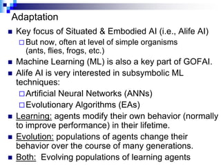 Adaptation
   Key focus of Situated & Embodied AI (i.e., Alife AI)
     But now, often at level of simple organisms
      (ants, flies, frogs, etc.)
   Machine Learning (ML) is also a key part of GOFAI.
   Alife AI is very interested in subsymbolic ML
    techniques:
      Artificial Neural Networks (ANNs)
      Evolutionary Algorithms (EAs)
   Learning: agents modify their own behavior (normally
    to improve performance) in their lifetime.
   Evolution: populations of agents change their
    behavior over the course of many generations.
   Both: Evolving populations of learning agents
 