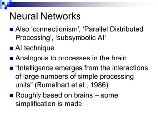 Neural Networks
 Also „connectionism‟, „Parallel Distributed
  Processing‟, „subsymbolic AI‟
 AI technique
 Analogous to processes in the brain
 “Intelligence emerges from the interactions
  of large numbers of simple processing
  units” (Rumelhart et al., 1986)
 Roughly based on brains – some
  simplification is made
 