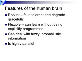Features of the human brain
 Robust – fault tolerant and degrade
  gracefully
 Flexible -- can learn without being
  explicitly programmed
 Can deal with fuzzy, probabilistic
  information
 Is highly parallel
 