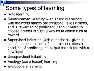 Some types of learning
   Rote learning
   Reinforcement learning – an agent interacting
    with the world makes observations, takes actions,
    and is rewarded or punished; it should learn to
    choose actions in such a way as to obtain a lot of
    reward
   Supervised induction (with a teacher) – given a
    set of input/output pairs, find a rule that does a
    good job of predicting the output associated with a
    new input
   Unsupervised induction
   Analogy (case-based) learning
   Evolutionary learning
 
