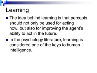 Learning
 The idea behind learning is that percepts
  should not only be used for acting
  now, but also for improving the agent‟s
  ability to act in the future.
 In the psychology literature, learning is
  considered one of the keys to human
  intelligence.
 